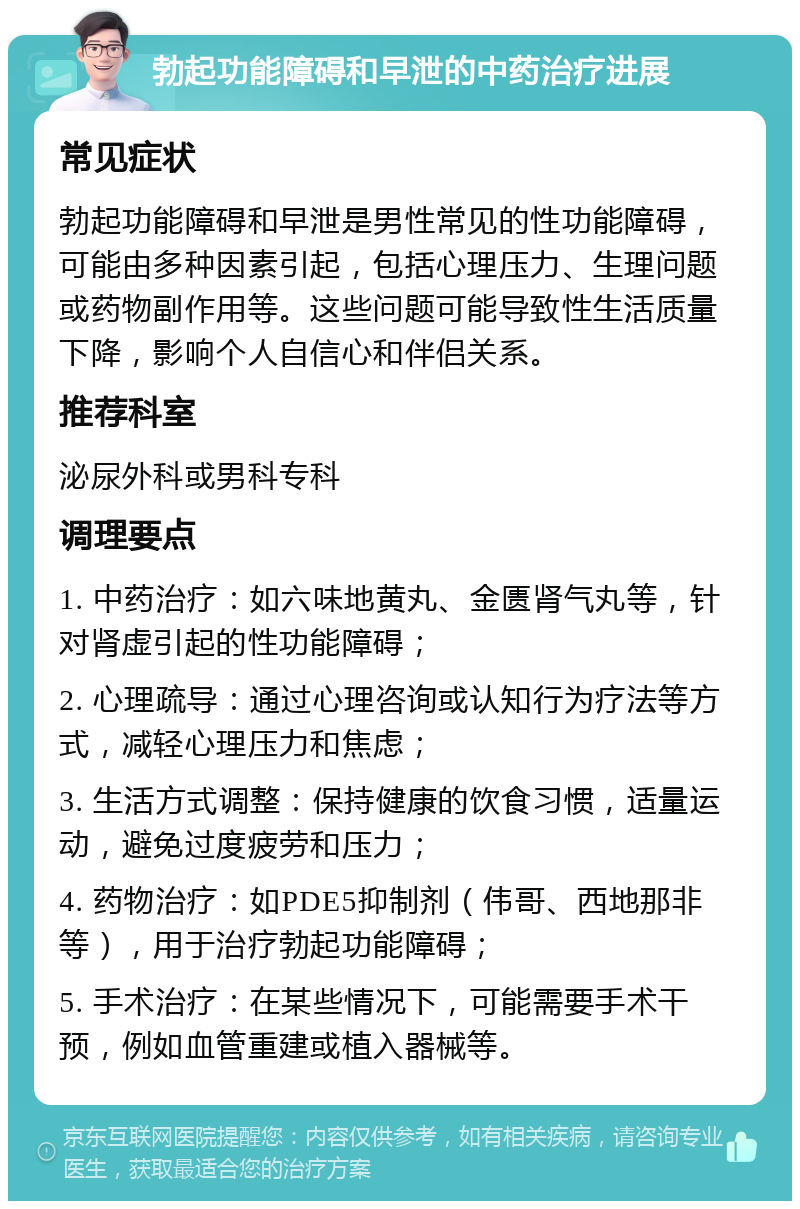 勃起功能障碍和早泄的中药治疗进展 常见症状 勃起功能障碍和早泄是男性常见的性功能障碍，可能由多种因素引起，包括心理压力、生理问题或药物副作用等。这些问题可能导致性生活质量下降，影响个人自信心和伴侣关系。 推荐科室 泌尿外科或男科专科 调理要点 1. 中药治疗：如六味地黄丸、金匮肾气丸等，针对肾虚引起的性功能障碍； 2. 心理疏导：通过心理咨询或认知行为疗法等方式，减轻心理压力和焦虑； 3. 生活方式调整：保持健康的饮食习惯，适量运动，避免过度疲劳和压力； 4. 药物治疗：如PDE5抑制剂（伟哥、西地那非等），用于治疗勃起功能障碍； 5. 手术治疗：在某些情况下，可能需要手术干预，例如血管重建或植入器械等。