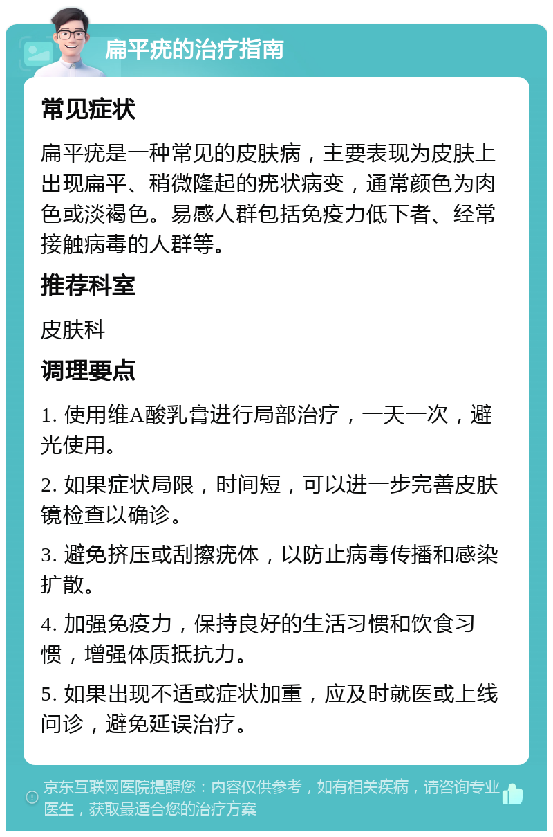 扁平疣的治疗指南 常见症状 扁平疣是一种常见的皮肤病，主要表现为皮肤上出现扁平、稍微隆起的疣状病变，通常颜色为肉色或淡褐色。易感人群包括免疫力低下者、经常接触病毒的人群等。 推荐科室 皮肤科 调理要点 1. 使用维A酸乳膏进行局部治疗，一天一次，避光使用。 2. 如果症状局限，时间短，可以进一步完善皮肤镜检查以确诊。 3. 避免挤压或刮擦疣体，以防止病毒传播和感染扩散。 4. 加强免疫力，保持良好的生活习惯和饮食习惯，增强体质抵抗力。 5. 如果出现不适或症状加重，应及时就医或上线问诊，避免延误治疗。