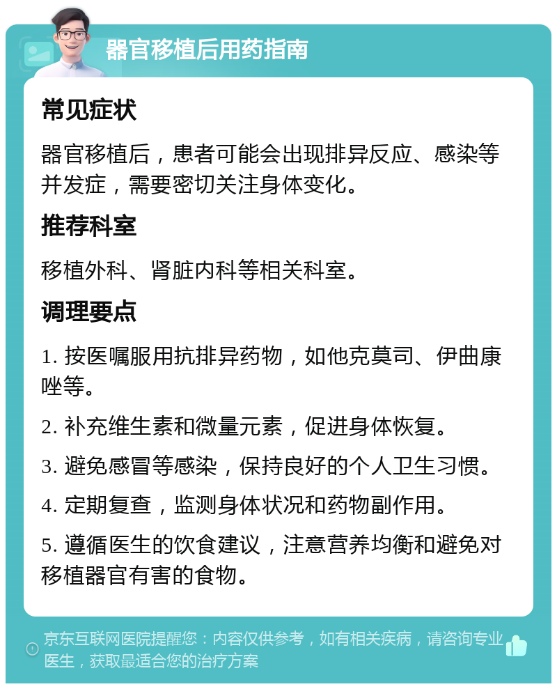 器官移植后用药指南 常见症状 器官移植后，患者可能会出现排异反应、感染等并发症，需要密切关注身体变化。 推荐科室 移植外科、肾脏内科等相关科室。 调理要点 1. 按医嘱服用抗排异药物，如他克莫司、伊曲康唑等。 2. 补充维生素和微量元素，促进身体恢复。 3. 避免感冒等感染，保持良好的个人卫生习惯。 4. 定期复查，监测身体状况和药物副作用。 5. 遵循医生的饮食建议，注意营养均衡和避免对移植器官有害的食物。