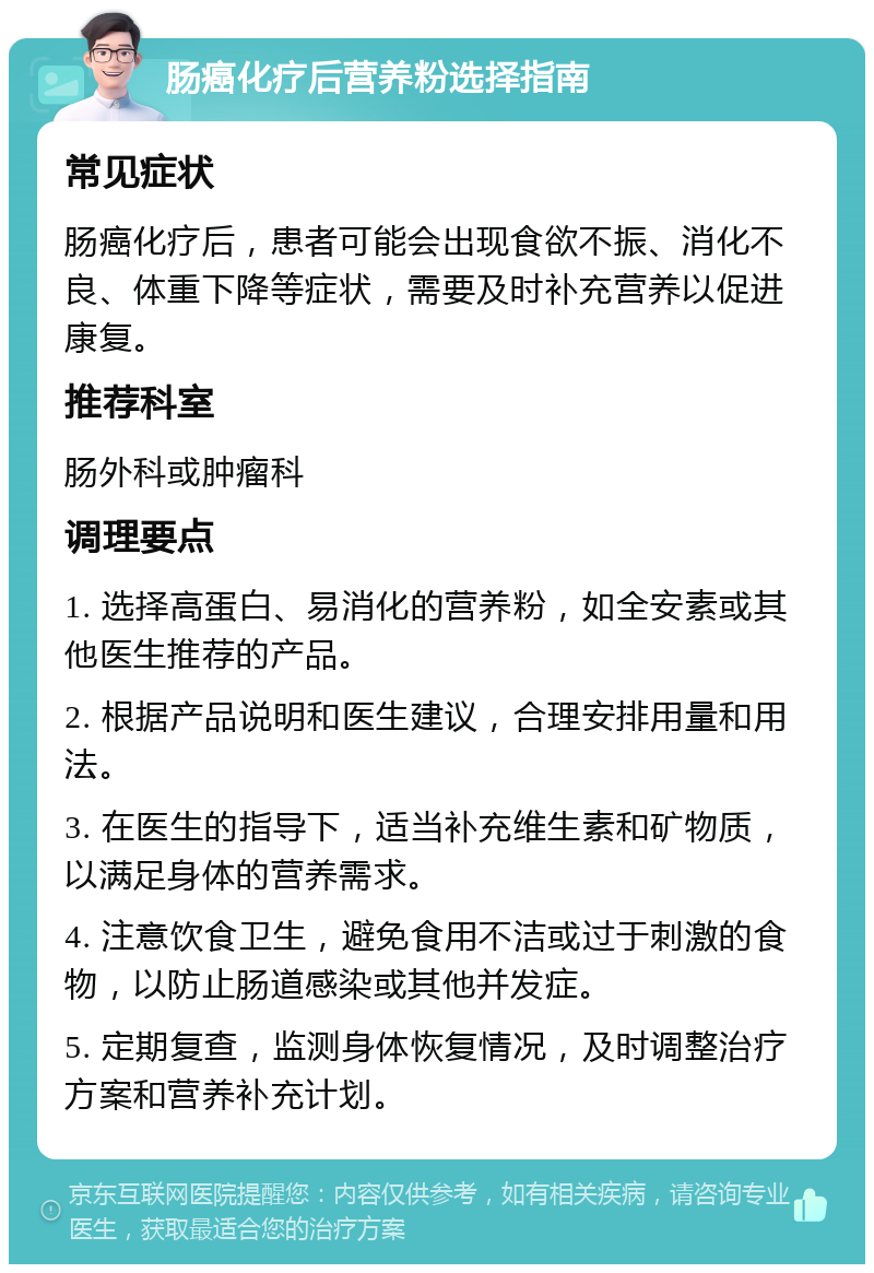 肠癌化疗后营养粉选择指南 常见症状 肠癌化疗后，患者可能会出现食欲不振、消化不良、体重下降等症状，需要及时补充营养以促进康复。 推荐科室 肠外科或肿瘤科 调理要点 1. 选择高蛋白、易消化的营养粉，如全安素或其他医生推荐的产品。 2. 根据产品说明和医生建议，合理安排用量和用法。 3. 在医生的指导下，适当补充维生素和矿物质，以满足身体的营养需求。 4. 注意饮食卫生，避免食用不洁或过于刺激的食物，以防止肠道感染或其他并发症。 5. 定期复查，监测身体恢复情况，及时调整治疗方案和营养补充计划。