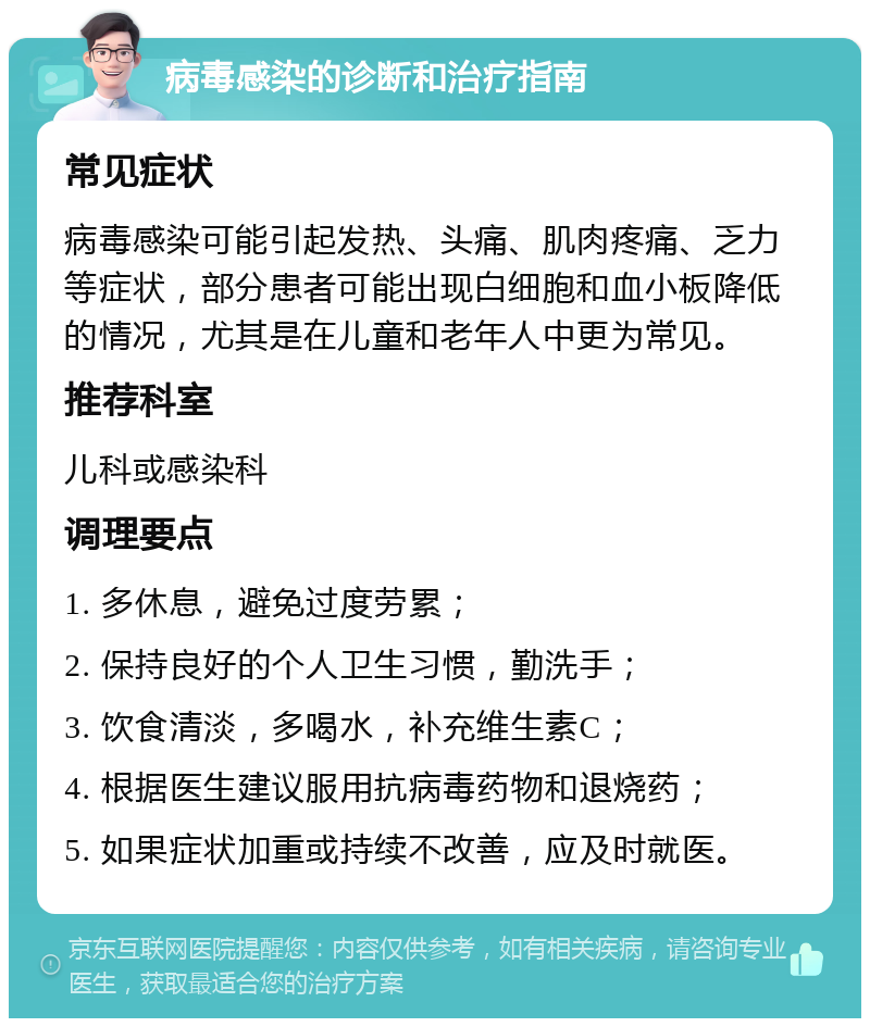 病毒感染的诊断和治疗指南 常见症状 病毒感染可能引起发热、头痛、肌肉疼痛、乏力等症状，部分患者可能出现白细胞和血小板降低的情况，尤其是在儿童和老年人中更为常见。 推荐科室 儿科或感染科 调理要点 1. 多休息，避免过度劳累； 2. 保持良好的个人卫生习惯，勤洗手； 3. 饮食清淡，多喝水，补充维生素C； 4. 根据医生建议服用抗病毒药物和退烧药； 5. 如果症状加重或持续不改善，应及时就医。