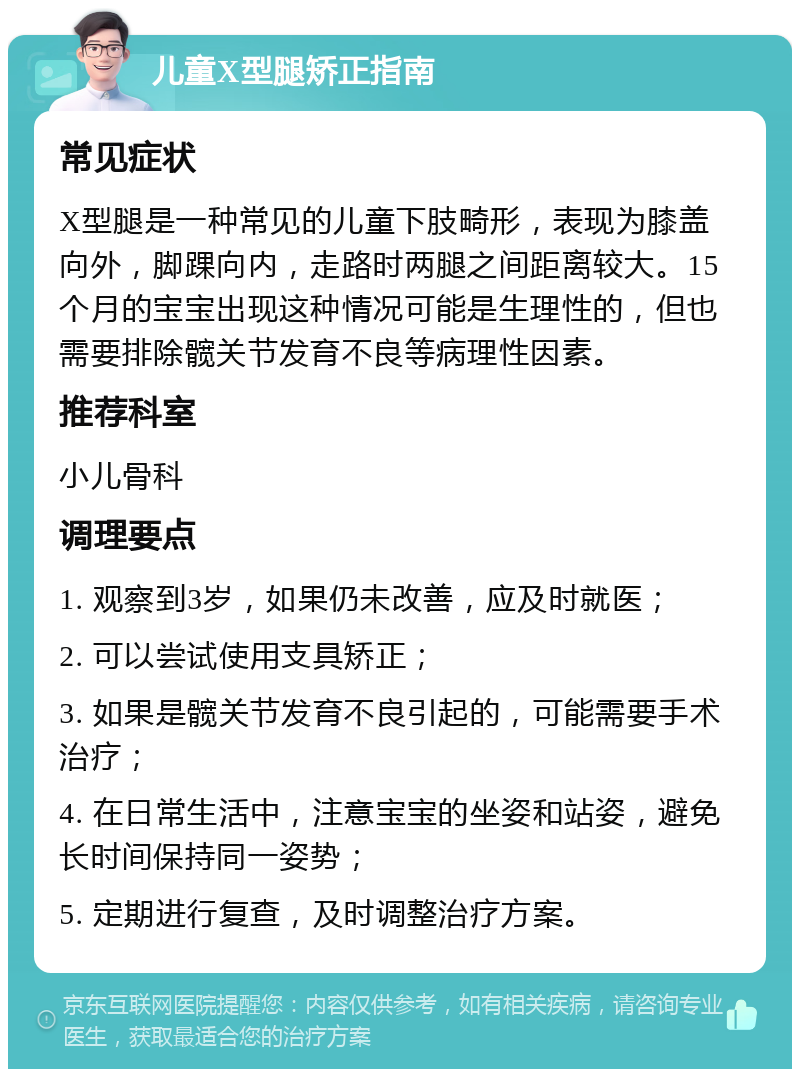 儿童X型腿矫正指南 常见症状 X型腿是一种常见的儿童下肢畸形，表现为膝盖向外，脚踝向内，走路时两腿之间距离较大。15个月的宝宝出现这种情况可能是生理性的，但也需要排除髋关节发育不良等病理性因素。 推荐科室 小儿骨科 调理要点 1. 观察到3岁，如果仍未改善，应及时就医； 2. 可以尝试使用支具矫正； 3. 如果是髋关节发育不良引起的，可能需要手术治疗； 4. 在日常生活中，注意宝宝的坐姿和站姿，避免长时间保持同一姿势； 5. 定期进行复查，及时调整治疗方案。