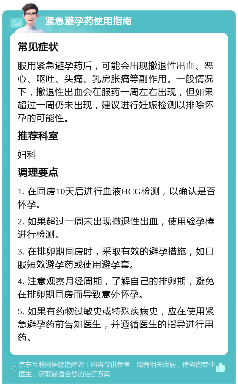 紧急避孕药使用指南 常见症状 服用紧急避孕药后，可能会出现撤退性出血、恶心、呕吐、头痛、乳房胀痛等副作用。一般情况下，撤退性出血会在服药一周左右出现，但如果超过一周仍未出现，建议进行妊娠检测以排除怀孕的可能性。 推荐科室 妇科 调理要点 1. 在同房10天后进行血液HCG检测，以确认是否怀孕。 2. 如果超过一周未出现撤退性出血，使用验孕棒进行检测。 3. 在排卵期同房时，采取有效的避孕措施，如口服短效避孕药或使用避孕套。 4. 注意观察月经周期，了解自己的排卵期，避免在排卵期同房而导致意外怀孕。 5. 如果有药物过敏史或特殊疾病史，应在使用紧急避孕药前告知医生，并遵循医生的指导进行用药。