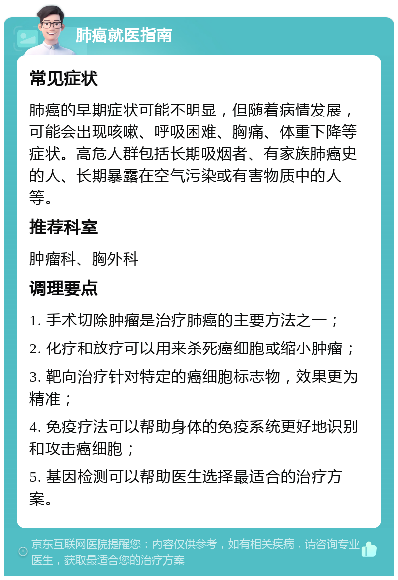 肺癌就医指南 常见症状 肺癌的早期症状可能不明显，但随着病情发展，可能会出现咳嗽、呼吸困难、胸痛、体重下降等症状。高危人群包括长期吸烟者、有家族肺癌史的人、长期暴露在空气污染或有害物质中的人等。 推荐科室 肿瘤科、胸外科 调理要点 1. 手术切除肿瘤是治疗肺癌的主要方法之一； 2. 化疗和放疗可以用来杀死癌细胞或缩小肿瘤； 3. 靶向治疗针对特定的癌细胞标志物，效果更为精准； 4. 免疫疗法可以帮助身体的免疫系统更好地识别和攻击癌细胞； 5. 基因检测可以帮助医生选择最适合的治疗方案。