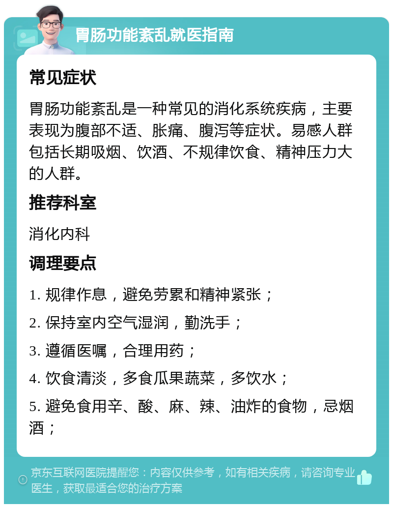 胃肠功能紊乱就医指南 常见症状 胃肠功能紊乱是一种常见的消化系统疾病，主要表现为腹部不适、胀痛、腹泻等症状。易感人群包括长期吸烟、饮酒、不规律饮食、精神压力大的人群。 推荐科室 消化内科 调理要点 1. 规律作息，避免劳累和精神紧张； 2. 保持室内空气湿润，勤洗手； 3. 遵循医嘱，合理用药； 4. 饮食清淡，多食瓜果蔬菜，多饮水； 5. 避免食用辛、酸、麻、辣、油炸的食物，忌烟酒；