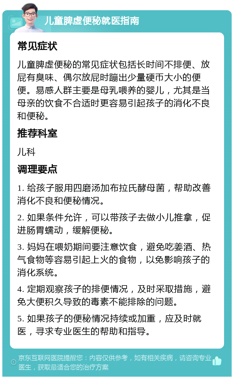 儿童脾虚便秘就医指南 常见症状 儿童脾虚便秘的常见症状包括长时间不排便、放屁有臭味、偶尔放屁时蹦出少量硬币大小的便便。易感人群主要是母乳喂养的婴儿，尤其是当母亲的饮食不合适时更容易引起孩子的消化不良和便秘。 推荐科室 儿科 调理要点 1. 给孩子服用四磨汤加布拉氏酵母菌，帮助改善消化不良和便秘情况。 2. 如果条件允许，可以带孩子去做小儿推拿，促进肠胃蠕动，缓解便秘。 3. 妈妈在喂奶期间要注意饮食，避免吃姜酒、热气食物等容易引起上火的食物，以免影响孩子的消化系统。 4. 定期观察孩子的排便情况，及时采取措施，避免大便积久导致的毒素不能排除的问题。 5. 如果孩子的便秘情况持续或加重，应及时就医，寻求专业医生的帮助和指导。