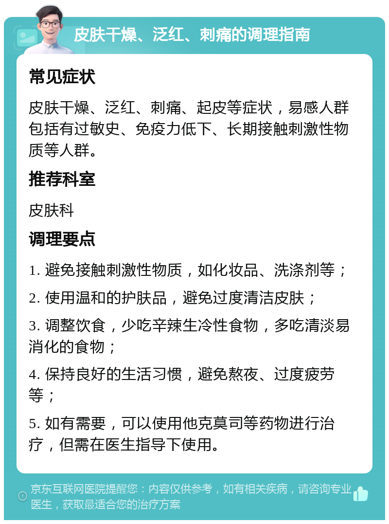 皮肤干燥、泛红、刺痛的调理指南 常见症状 皮肤干燥、泛红、刺痛、起皮等症状，易感人群包括有过敏史、免疫力低下、长期接触刺激性物质等人群。 推荐科室 皮肤科 调理要点 1. 避免接触刺激性物质，如化妆品、洗涤剂等； 2. 使用温和的护肤品，避免过度清洁皮肤； 3. 调整饮食，少吃辛辣生冷性食物，多吃清淡易消化的食物； 4. 保持良好的生活习惯，避免熬夜、过度疲劳等； 5. 如有需要，可以使用他克莫司等药物进行治疗，但需在医生指导下使用。