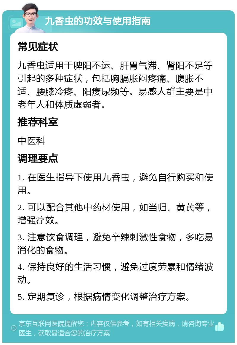 九香虫的功效与使用指南 常见症状 九香虫适用于脾阳不运、肝胃气滞、肾阳不足等引起的多种症状，包括胸膈胀闷疼痛、腹胀不适、腰膝冷疼、阳痿尿频等。易感人群主要是中老年人和体质虚弱者。 推荐科室 中医科 调理要点 1. 在医生指导下使用九香虫，避免自行购买和使用。 2. 可以配合其他中药材使用，如当归、黄芪等，增强疗效。 3. 注意饮食调理，避免辛辣刺激性食物，多吃易消化的食物。 4. 保持良好的生活习惯，避免过度劳累和情绪波动。 5. 定期复诊，根据病情变化调整治疗方案。