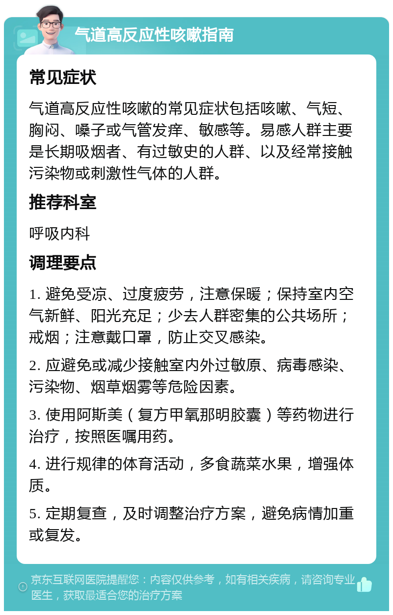 气道高反应性咳嗽指南 常见症状 气道高反应性咳嗽的常见症状包括咳嗽、气短、胸闷、嗓子或气管发痒、敏感等。易感人群主要是长期吸烟者、有过敏史的人群、以及经常接触污染物或刺激性气体的人群。 推荐科室 呼吸内科 调理要点 1. 避免受凉、过度疲劳，注意保暖；保持室内空气新鲜、阳光充足；少去人群密集的公共场所；戒烟；注意戴口罩，防止交叉感染。 2. 应避免或减少接触室内外过敏原、病毒感染、污染物、烟草烟雾等危险因素。 3. 使用阿斯美（复方甲氧那明胶囊）等药物进行治疗，按照医嘱用药。 4. 进行规律的体育活动，多食蔬菜水果，增强体质。 5. 定期复查，及时调整治疗方案，避免病情加重或复发。