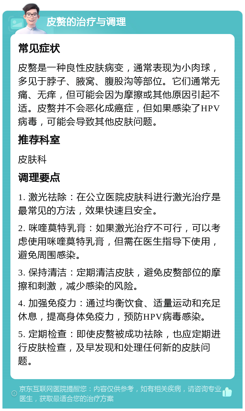 皮赘的治疗与调理 常见症状 皮赘是一种良性皮肤病变，通常表现为小肉球，多见于脖子、腋窝、腹股沟等部位。它们通常无痛、无痒，但可能会因为摩擦或其他原因引起不适。皮赘并不会恶化成癌症，但如果感染了HPV病毒，可能会导致其他皮肤问题。 推荐科室 皮肤科 调理要点 1. 激光祛除：在公立医院皮肤科进行激光治疗是最常见的方法，效果快速且安全。 2. 咪喹莫特乳膏：如果激光治疗不可行，可以考虑使用咪喹莫特乳膏，但需在医生指导下使用，避免周围感染。 3. 保持清洁：定期清洁皮肤，避免皮赘部位的摩擦和刺激，减少感染的风险。 4. 加强免疫力：通过均衡饮食、适量运动和充足休息，提高身体免疫力，预防HPV病毒感染。 5. 定期检查：即使皮赘被成功祛除，也应定期进行皮肤检查，及早发现和处理任何新的皮肤问题。