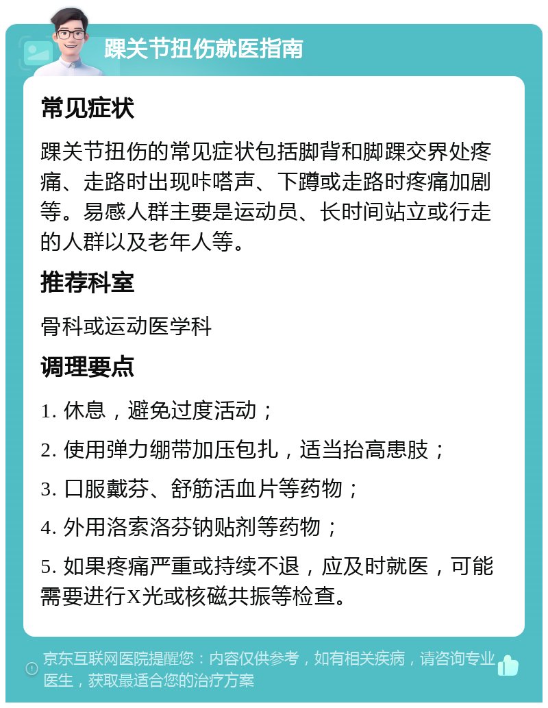 踝关节扭伤就医指南 常见症状 踝关节扭伤的常见症状包括脚背和脚踝交界处疼痛、走路时出现咔嗒声、下蹲或走路时疼痛加剧等。易感人群主要是运动员、长时间站立或行走的人群以及老年人等。 推荐科室 骨科或运动医学科 调理要点 1. 休息，避免过度活动； 2. 使用弹力绷带加压包扎，适当抬高患肢； 3. 口服戴芬、舒筋活血片等药物； 4. 外用洛索洛芬钠贴剂等药物； 5. 如果疼痛严重或持续不退，应及时就医，可能需要进行X光或核磁共振等检查。