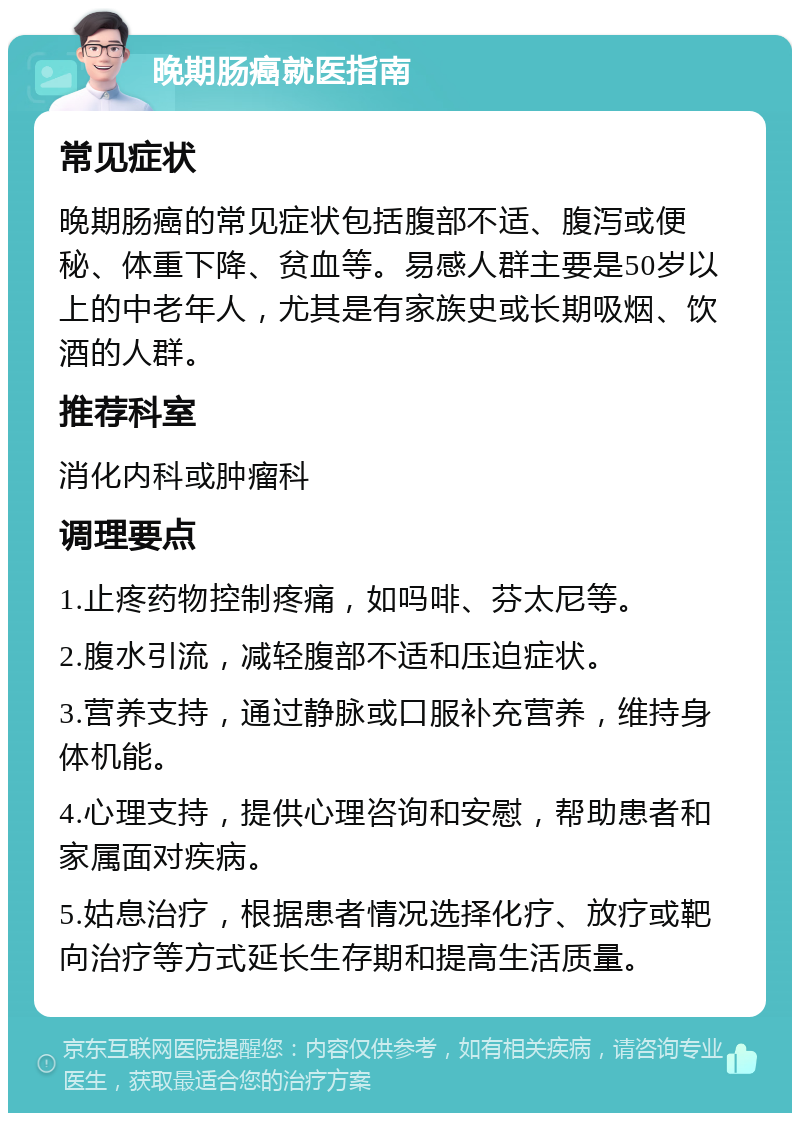 晚期肠癌就医指南 常见症状 晚期肠癌的常见症状包括腹部不适、腹泻或便秘、体重下降、贫血等。易感人群主要是50岁以上的中老年人，尤其是有家族史或长期吸烟、饮酒的人群。 推荐科室 消化内科或肿瘤科 调理要点 1.止疼药物控制疼痛，如吗啡、芬太尼等。 2.腹水引流，减轻腹部不适和压迫症状。 3.营养支持，通过静脉或口服补充营养，维持身体机能。 4.心理支持，提供心理咨询和安慰，帮助患者和家属面对疾病。 5.姑息治疗，根据患者情况选择化疗、放疗或靶向治疗等方式延长生存期和提高生活质量。