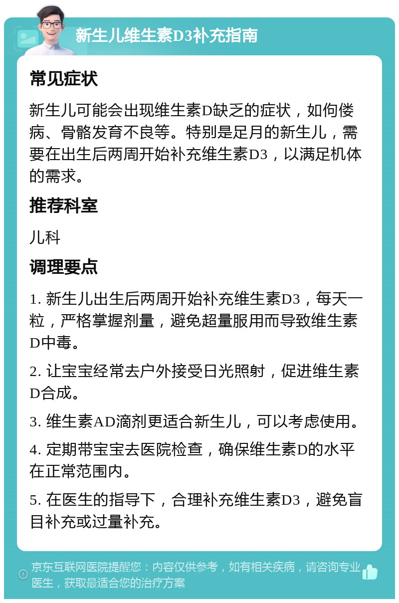 新生儿维生素D3补充指南 常见症状 新生儿可能会出现维生素D缺乏的症状，如佝偻病、骨骼发育不良等。特别是足月的新生儿，需要在出生后两周开始补充维生素D3，以满足机体的需求。 推荐科室 儿科 调理要点 1. 新生儿出生后两周开始补充维生素D3，每天一粒，严格掌握剂量，避免超量服用而导致维生素D中毒。 2. 让宝宝经常去户外接受日光照射，促进维生素D合成。 3. 维生素AD滴剂更适合新生儿，可以考虑使用。 4. 定期带宝宝去医院检查，确保维生素D的水平在正常范围内。 5. 在医生的指导下，合理补充维生素D3，避免盲目补充或过量补充。