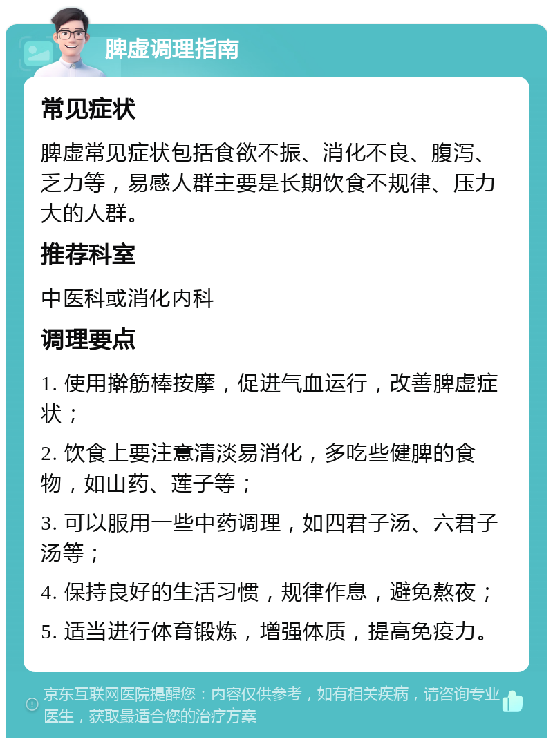 脾虚调理指南 常见症状 脾虚常见症状包括食欲不振、消化不良、腹泻、乏力等，易感人群主要是长期饮食不规律、压力大的人群。 推荐科室 中医科或消化内科 调理要点 1. 使用擀筋棒按摩，促进气血运行，改善脾虚症状； 2. 饮食上要注意清淡易消化，多吃些健脾的食物，如山药、莲子等； 3. 可以服用一些中药调理，如四君子汤、六君子汤等； 4. 保持良好的生活习惯，规律作息，避免熬夜； 5. 适当进行体育锻炼，增强体质，提高免疫力。