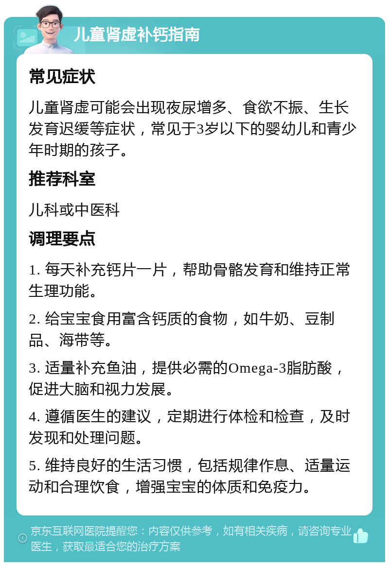 儿童肾虚补钙指南 常见症状 儿童肾虚可能会出现夜尿增多、食欲不振、生长发育迟缓等症状，常见于3岁以下的婴幼儿和青少年时期的孩子。 推荐科室 儿科或中医科 调理要点 1. 每天补充钙片一片，帮助骨骼发育和维持正常生理功能。 2. 给宝宝食用富含钙质的食物，如牛奶、豆制品、海带等。 3. 适量补充鱼油，提供必需的Omega-3脂肪酸，促进大脑和视力发展。 4. 遵循医生的建议，定期进行体检和检查，及时发现和处理问题。 5. 维持良好的生活习惯，包括规律作息、适量运动和合理饮食，增强宝宝的体质和免疫力。