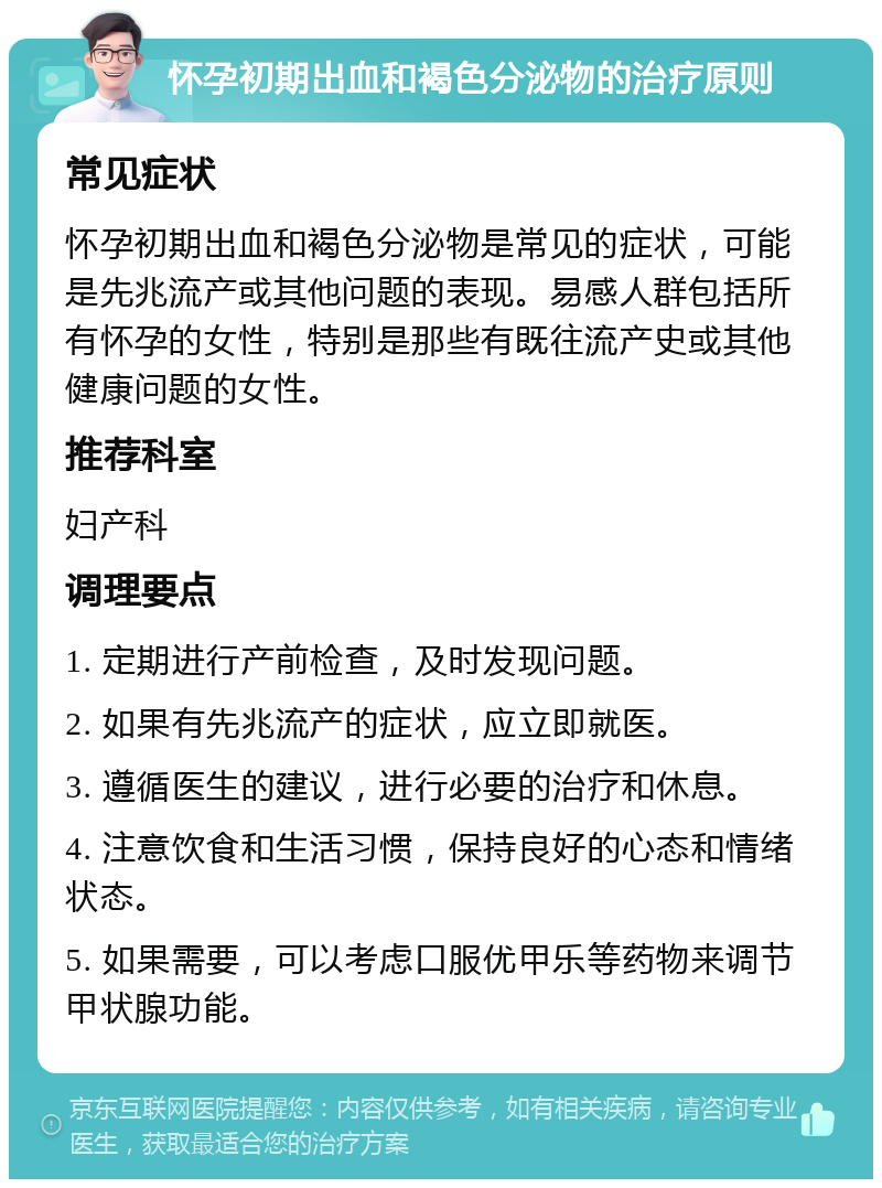 怀孕初期出血和褐色分泌物的治疗原则 常见症状 怀孕初期出血和褐色分泌物是常见的症状，可能是先兆流产或其他问题的表现。易感人群包括所有怀孕的女性，特别是那些有既往流产史或其他健康问题的女性。 推荐科室 妇产科 调理要点 1. 定期进行产前检查，及时发现问题。 2. 如果有先兆流产的症状，应立即就医。 3. 遵循医生的建议，进行必要的治疗和休息。 4. 注意饮食和生活习惯，保持良好的心态和情绪状态。 5. 如果需要，可以考虑口服优甲乐等药物来调节甲状腺功能。