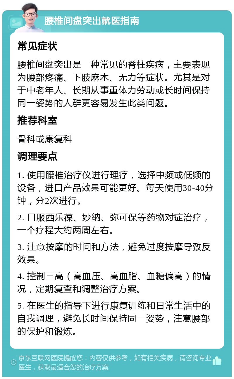 腰椎间盘突出就医指南 常见症状 腰椎间盘突出是一种常见的脊柱疾病，主要表现为腰部疼痛、下肢麻木、无力等症状。尤其是对于中老年人、长期从事重体力劳动或长时间保持同一姿势的人群更容易发生此类问题。 推荐科室 骨科或康复科 调理要点 1. 使用腰椎治疗仪进行理疗，选择中频或低频的设备，进口产品效果可能更好。每天使用30-40分钟，分2次进行。 2. 口服西乐葆、妙纳、弥可保等药物对症治疗，一个疗程大约两周左右。 3. 注意按摩的时间和方法，避免过度按摩导致反效果。 4. 控制三高（高血压、高血脂、血糖偏高）的情况，定期复查和调整治疗方案。 5. 在医生的指导下进行康复训练和日常生活中的自我调理，避免长时间保持同一姿势，注意腰部的保护和锻炼。