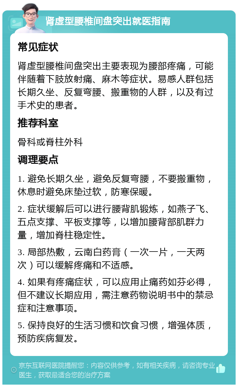 肾虚型腰椎间盘突出就医指南 常见症状 肾虚型腰椎间盘突出主要表现为腰部疼痛，可能伴随着下肢放射痛、麻木等症状。易感人群包括长期久坐、反复弯腰、搬重物的人群，以及有过手术史的患者。 推荐科室 骨科或脊柱外科 调理要点 1. 避免长期久坐，避免反复弯腰，不要搬重物，休息时避免床垫过软，防寒保暖。 2. 症状缓解后可以进行腰背肌锻炼，如燕子飞、五点支撑、平板支撑等，以增加腰背部肌群力量，增加脊柱稳定性。 3. 局部热敷，云南白药膏（一次一片，一天两次）可以缓解疼痛和不适感。 4. 如果有疼痛症状，可以应用止痛药如芬必得，但不建议长期应用，需注意药物说明书中的禁忌症和注意事项。 5. 保持良好的生活习惯和饮食习惯，增强体质，预防疾病复发。