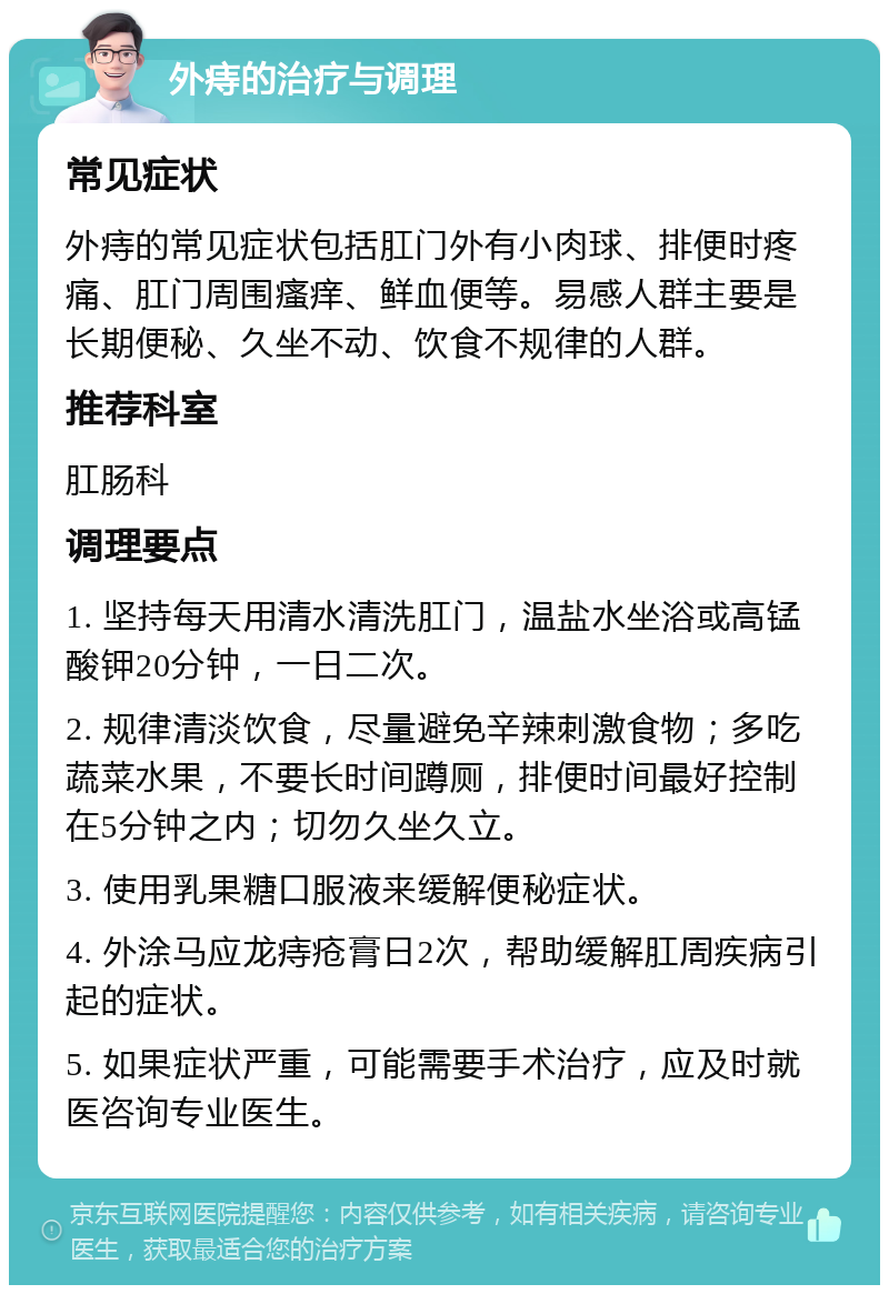 外痔的治疗与调理 常见症状 外痔的常见症状包括肛门外有小肉球、排便时疼痛、肛门周围瘙痒、鲜血便等。易感人群主要是长期便秘、久坐不动、饮食不规律的人群。 推荐科室 肛肠科 调理要点 1. 坚持每天用清水清洗肛门，温盐水坐浴或高锰酸钾20分钟，一日二次。 2. 规律清淡饮食，尽量避免辛辣刺激食物；多吃蔬菜水果，不要长时间蹲厕，排便时间最好控制在5分钟之内；切勿久坐久立。 3. 使用乳果糖口服液来缓解便秘症状。 4. 外涂马应龙痔疮膏日2次，帮助缓解肛周疾病引起的症状。 5. 如果症状严重，可能需要手术治疗，应及时就医咨询专业医生。