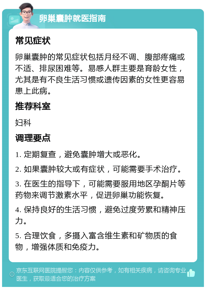 卵巢囊肿就医指南 常见症状 卵巢囊肿的常见症状包括月经不调、腹部疼痛或不适、排尿困难等。易感人群主要是育龄女性，尤其是有不良生活习惯或遗传因素的女性更容易患上此病。 推荐科室 妇科 调理要点 1. 定期复查，避免囊肿增大或恶化。 2. 如果囊肿较大或有症状，可能需要手术治疗。 3. 在医生的指导下，可能需要服用地区孕酮片等药物来调节激素水平，促进卵巢功能恢复。 4. 保持良好的生活习惯，避免过度劳累和精神压力。 5. 合理饮食，多摄入富含维生素和矿物质的食物，增强体质和免疫力。