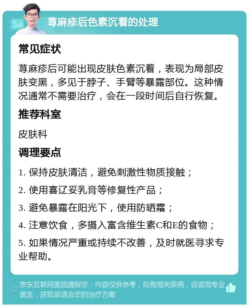 荨麻疹后色素沉着的处理 常见症状 荨麻疹后可能出现皮肤色素沉着，表现为局部皮肤变黑，多见于脖子、手臂等暴露部位。这种情况通常不需要治疗，会在一段时间后自行恢复。 推荐科室 皮肤科 调理要点 1. 保持皮肤清洁，避免刺激性物质接触； 2. 使用喜辽妥乳膏等修复性产品； 3. 避免暴露在阳光下，使用防晒霜； 4. 注意饮食，多摄入富含维生素C和E的食物； 5. 如果情况严重或持续不改善，及时就医寻求专业帮助。