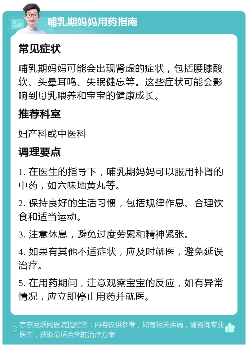 哺乳期妈妈用药指南 常见症状 哺乳期妈妈可能会出现肾虚的症状，包括腰膝酸软、头晕耳鸣、失眠健忘等。这些症状可能会影响到母乳喂养和宝宝的健康成长。 推荐科室 妇产科或中医科 调理要点 1. 在医生的指导下，哺乳期妈妈可以服用补肾的中药，如六味地黄丸等。 2. 保持良好的生活习惯，包括规律作息、合理饮食和适当运动。 3. 注意休息，避免过度劳累和精神紧张。 4. 如果有其他不适症状，应及时就医，避免延误治疗。 5. 在用药期间，注意观察宝宝的反应，如有异常情况，应立即停止用药并就医。