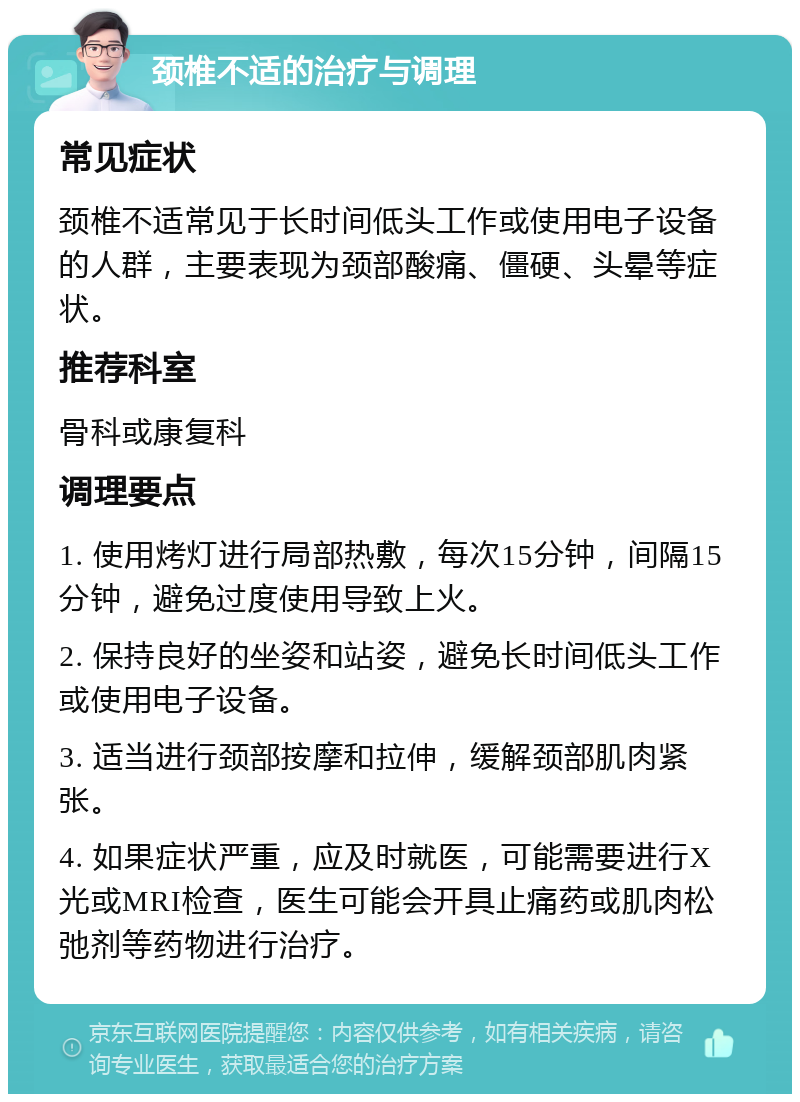 颈椎不适的治疗与调理 常见症状 颈椎不适常见于长时间低头工作或使用电子设备的人群，主要表现为颈部酸痛、僵硬、头晕等症状。 推荐科室 骨科或康复科 调理要点 1. 使用烤灯进行局部热敷，每次15分钟，间隔15分钟，避免过度使用导致上火。 2. 保持良好的坐姿和站姿，避免长时间低头工作或使用电子设备。 3. 适当进行颈部按摩和拉伸，缓解颈部肌肉紧张。 4. 如果症状严重，应及时就医，可能需要进行X光或MRI检查，医生可能会开具止痛药或肌肉松弛剂等药物进行治疗。