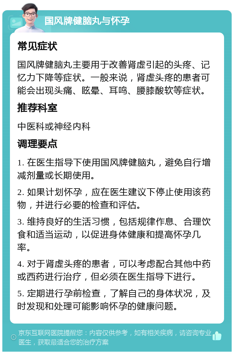 国风牌健脑丸与怀孕 常见症状 国风牌健脑丸主要用于改善肾虚引起的头疼、记忆力下降等症状。一般来说，肾虚头疼的患者可能会出现头痛、眩晕、耳鸣、腰膝酸软等症状。 推荐科室 中医科或神经内科 调理要点 1. 在医生指导下使用国风牌健脑丸，避免自行增减剂量或长期使用。 2. 如果计划怀孕，应在医生建议下停止使用该药物，并进行必要的检查和评估。 3. 维持良好的生活习惯，包括规律作息、合理饮食和适当运动，以促进身体健康和提高怀孕几率。 4. 对于肾虚头疼的患者，可以考虑配合其他中药或西药进行治疗，但必须在医生指导下进行。 5. 定期进行孕前检查，了解自己的身体状况，及时发现和处理可能影响怀孕的健康问题。