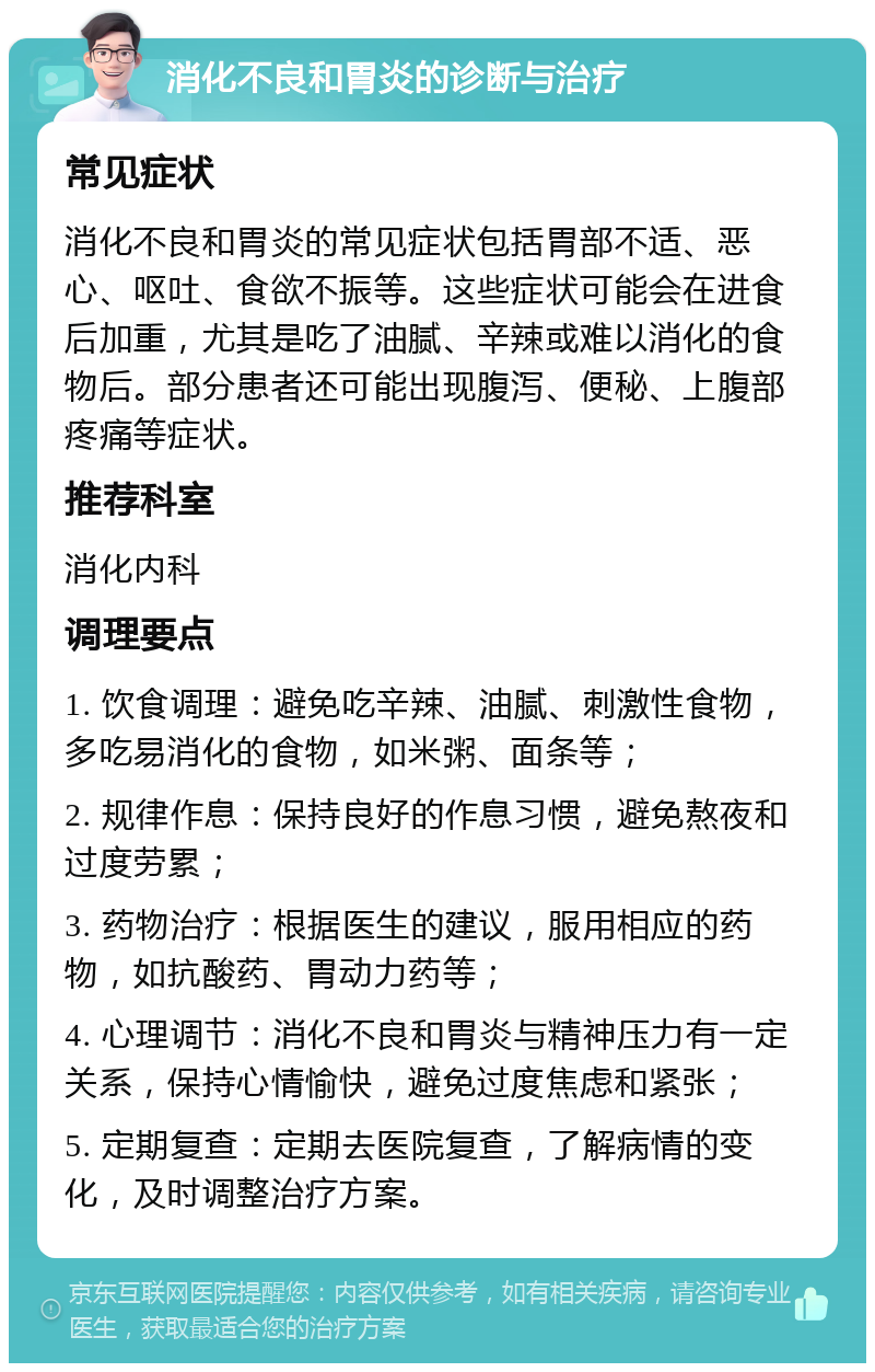 消化不良和胃炎的诊断与治疗 常见症状 消化不良和胃炎的常见症状包括胃部不适、恶心、呕吐、食欲不振等。这些症状可能会在进食后加重，尤其是吃了油腻、辛辣或难以消化的食物后。部分患者还可能出现腹泻、便秘、上腹部疼痛等症状。 推荐科室 消化内科 调理要点 1. 饮食调理：避免吃辛辣、油腻、刺激性食物，多吃易消化的食物，如米粥、面条等； 2. 规律作息：保持良好的作息习惯，避免熬夜和过度劳累； 3. 药物治疗：根据医生的建议，服用相应的药物，如抗酸药、胃动力药等； 4. 心理调节：消化不良和胃炎与精神压力有一定关系，保持心情愉快，避免过度焦虑和紧张； 5. 定期复查：定期去医院复查，了解病情的变化，及时调整治疗方案。