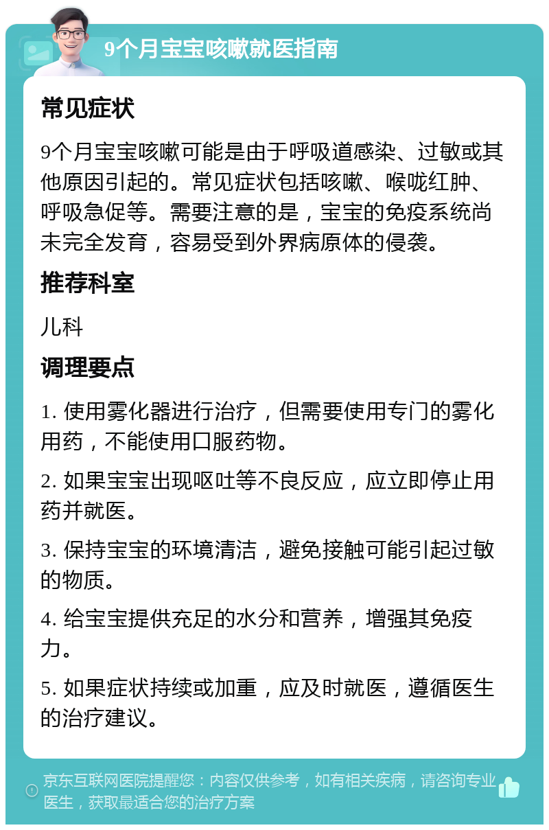 9个月宝宝咳嗽就医指南 常见症状 9个月宝宝咳嗽可能是由于呼吸道感染、过敏或其他原因引起的。常见症状包括咳嗽、喉咙红肿、呼吸急促等。需要注意的是，宝宝的免疫系统尚未完全发育，容易受到外界病原体的侵袭。 推荐科室 儿科 调理要点 1. 使用雾化器进行治疗，但需要使用专门的雾化用药，不能使用口服药物。 2. 如果宝宝出现呕吐等不良反应，应立即停止用药并就医。 3. 保持宝宝的环境清洁，避免接触可能引起过敏的物质。 4. 给宝宝提供充足的水分和营养，增强其免疫力。 5. 如果症状持续或加重，应及时就医，遵循医生的治疗建议。