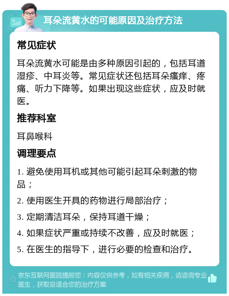 耳朵流黄水的可能原因及治疗方法 常见症状 耳朵流黄水可能是由多种原因引起的，包括耳道湿疹、中耳炎等。常见症状还包括耳朵瘙痒、疼痛、听力下降等。如果出现这些症状，应及时就医。 推荐科室 耳鼻喉科 调理要点 1. 避免使用耳机或其他可能引起耳朵刺激的物品； 2. 使用医生开具的药物进行局部治疗； 3. 定期清洁耳朵，保持耳道干燥； 4. 如果症状严重或持续不改善，应及时就医； 5. 在医生的指导下，进行必要的检查和治疗。