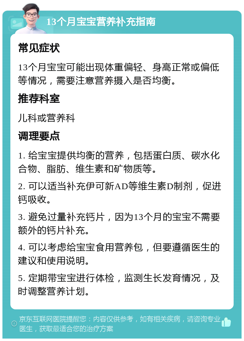 13个月宝宝营养补充指南 常见症状 13个月宝宝可能出现体重偏轻、身高正常或偏低等情况，需要注意营养摄入是否均衡。 推荐科室 儿科或营养科 调理要点 1. 给宝宝提供均衡的营养，包括蛋白质、碳水化合物、脂肪、维生素和矿物质等。 2. 可以适当补充伊可新AD等维生素D制剂，促进钙吸收。 3. 避免过量补充钙片，因为13个月的宝宝不需要额外的钙片补充。 4. 可以考虑给宝宝食用营养包，但要遵循医生的建议和使用说明。 5. 定期带宝宝进行体检，监测生长发育情况，及时调整营养计划。