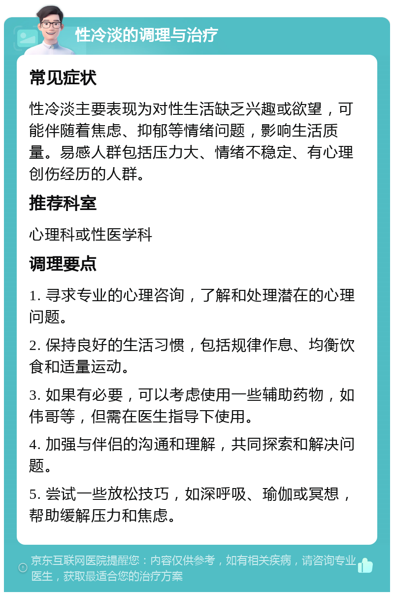 性冷淡的调理与治疗 常见症状 性冷淡主要表现为对性生活缺乏兴趣或欲望，可能伴随着焦虑、抑郁等情绪问题，影响生活质量。易感人群包括压力大、情绪不稳定、有心理创伤经历的人群。 推荐科室 心理科或性医学科 调理要点 1. 寻求专业的心理咨询，了解和处理潜在的心理问题。 2. 保持良好的生活习惯，包括规律作息、均衡饮食和适量运动。 3. 如果有必要，可以考虑使用一些辅助药物，如伟哥等，但需在医生指导下使用。 4. 加强与伴侣的沟通和理解，共同探索和解决问题。 5. 尝试一些放松技巧，如深呼吸、瑜伽或冥想，帮助缓解压力和焦虑。