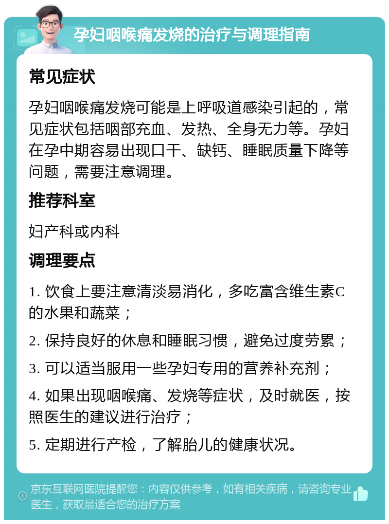 孕妇咽喉痛发烧的治疗与调理指南 常见症状 孕妇咽喉痛发烧可能是上呼吸道感染引起的，常见症状包括咽部充血、发热、全身无力等。孕妇在孕中期容易出现口干、缺钙、睡眠质量下降等问题，需要注意调理。 推荐科室 妇产科或内科 调理要点 1. 饮食上要注意清淡易消化，多吃富含维生素C的水果和蔬菜； 2. 保持良好的休息和睡眠习惯，避免过度劳累； 3. 可以适当服用一些孕妇专用的营养补充剂； 4. 如果出现咽喉痛、发烧等症状，及时就医，按照医生的建议进行治疗； 5. 定期进行产检，了解胎儿的健康状况。