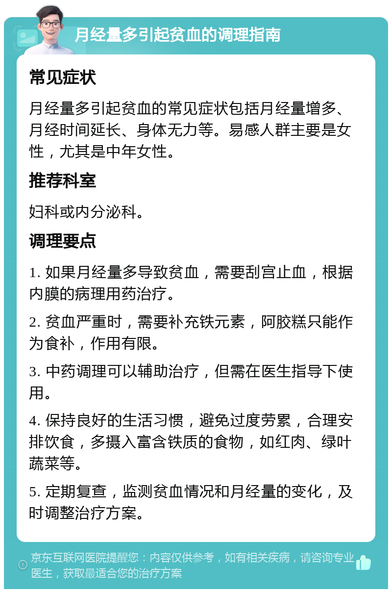 月经量多引起贫血的调理指南 常见症状 月经量多引起贫血的常见症状包括月经量增多、月经时间延长、身体无力等。易感人群主要是女性，尤其是中年女性。 推荐科室 妇科或内分泌科。 调理要点 1. 如果月经量多导致贫血，需要刮宫止血，根据内膜的病理用药治疗。 2. 贫血严重时，需要补充铁元素，阿胶糕只能作为食补，作用有限。 3. 中药调理可以辅助治疗，但需在医生指导下使用。 4. 保持良好的生活习惯，避免过度劳累，合理安排饮食，多摄入富含铁质的食物，如红肉、绿叶蔬菜等。 5. 定期复查，监测贫血情况和月经量的变化，及时调整治疗方案。