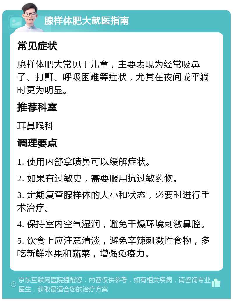 腺样体肥大就医指南 常见症状 腺样体肥大常见于儿童，主要表现为经常吸鼻子、打鼾、呼吸困难等症状，尤其在夜间或平躺时更为明显。 推荐科室 耳鼻喉科 调理要点 1. 使用内舒拿喷鼻可以缓解症状。 2. 如果有过敏史，需要服用抗过敏药物。 3. 定期复查腺样体的大小和状态，必要时进行手术治疗。 4. 保持室内空气湿润，避免干燥环境刺激鼻腔。 5. 饮食上应注意清淡，避免辛辣刺激性食物，多吃新鲜水果和蔬菜，增强免疫力。