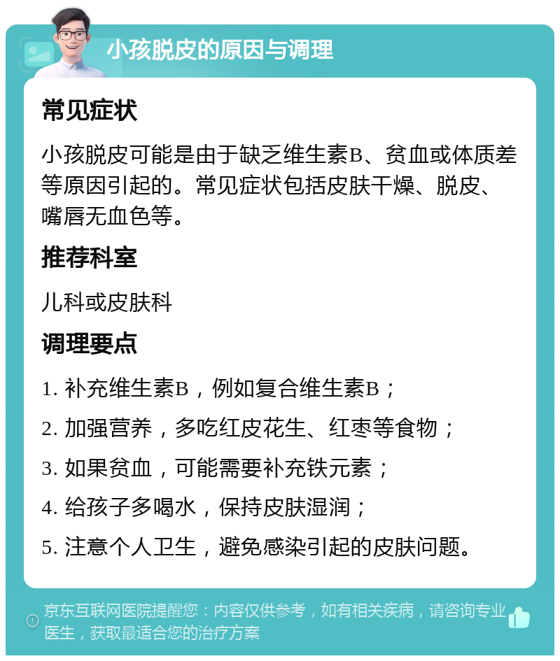 小孩脱皮的原因与调理 常见症状 小孩脱皮可能是由于缺乏维生素B、贫血或体质差等原因引起的。常见症状包括皮肤干燥、脱皮、嘴唇无血色等。 推荐科室 儿科或皮肤科 调理要点 1. 补充维生素B，例如复合维生素B； 2. 加强营养，多吃红皮花生、红枣等食物； 3. 如果贫血，可能需要补充铁元素； 4. 给孩子多喝水，保持皮肤湿润； 5. 注意个人卫生，避免感染引起的皮肤问题。