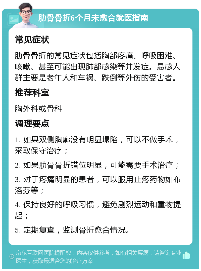 肋骨骨折6个月未愈合就医指南 常见症状 肋骨骨折的常见症状包括胸部疼痛、呼吸困难、咳嗽、甚至可能出现肺部感染等并发症。易感人群主要是老年人和车祸、跌倒等外伤的受害者。 推荐科室 胸外科或骨科 调理要点 1. 如果双侧胸廓没有明显塌陷，可以不做手术，采取保守治疗； 2. 如果肋骨骨折错位明显，可能需要手术治疗； 3. 对于疼痛明显的患者，可以服用止疼药物如布洛芬等； 4. 保持良好的呼吸习惯，避免剧烈运动和重物提起； 5. 定期复查，监测骨折愈合情况。