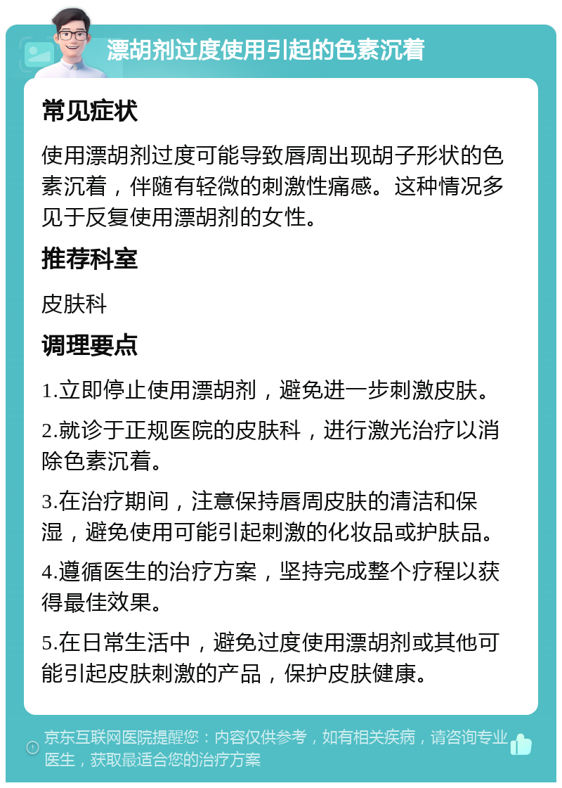 漂胡剂过度使用引起的色素沉着 常见症状 使用漂胡剂过度可能导致唇周出现胡子形状的色素沉着，伴随有轻微的刺激性痛感。这种情况多见于反复使用漂胡剂的女性。 推荐科室 皮肤科 调理要点 1.立即停止使用漂胡剂，避免进一步刺激皮肤。 2.就诊于正规医院的皮肤科，进行激光治疗以消除色素沉着。 3.在治疗期间，注意保持唇周皮肤的清洁和保湿，避免使用可能引起刺激的化妆品或护肤品。 4.遵循医生的治疗方案，坚持完成整个疗程以获得最佳效果。 5.在日常生活中，避免过度使用漂胡剂或其他可能引起皮肤刺激的产品，保护皮肤健康。