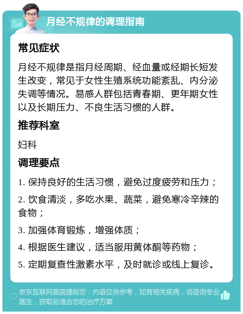 月经不规律的调理指南 常见症状 月经不规律是指月经周期、经血量或经期长短发生改变，常见于女性生殖系统功能紊乱、内分泌失调等情况。易感人群包括青春期、更年期女性以及长期压力、不良生活习惯的人群。 推荐科室 妇科 调理要点 1. 保持良好的生活习惯，避免过度疲劳和压力； 2. 饮食清淡，多吃水果、蔬菜，避免寒冷辛辣的食物； 3. 加强体育锻炼，增强体质； 4. 根据医生建议，适当服用黄体酮等药物； 5. 定期复查性激素水平，及时就诊或线上复诊。