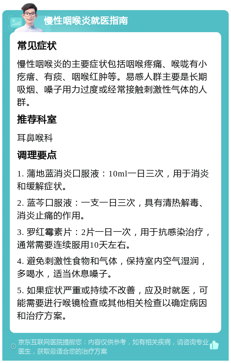 慢性咽喉炎就医指南 常见症状 慢性咽喉炎的主要症状包括咽喉疼痛、喉咙有小疙瘩、有痰、咽喉红肿等。易感人群主要是长期吸烟、嗓子用力过度或经常接触刺激性气体的人群。 推荐科室 耳鼻喉科 调理要点 1. 蒲地蓝消炎口服液：10ml一日三次，用于消炎和缓解症状。 2. 蓝芩口服液：一支一日三次，具有清热解毒、消炎止痛的作用。 3. 罗红霉素片：2片一日一次，用于抗感染治疗，通常需要连续服用10天左右。 4. 避免刺激性食物和气体，保持室内空气湿润，多喝水，适当休息嗓子。 5. 如果症状严重或持续不改善，应及时就医，可能需要进行喉镜检查或其他相关检查以确定病因和治疗方案。