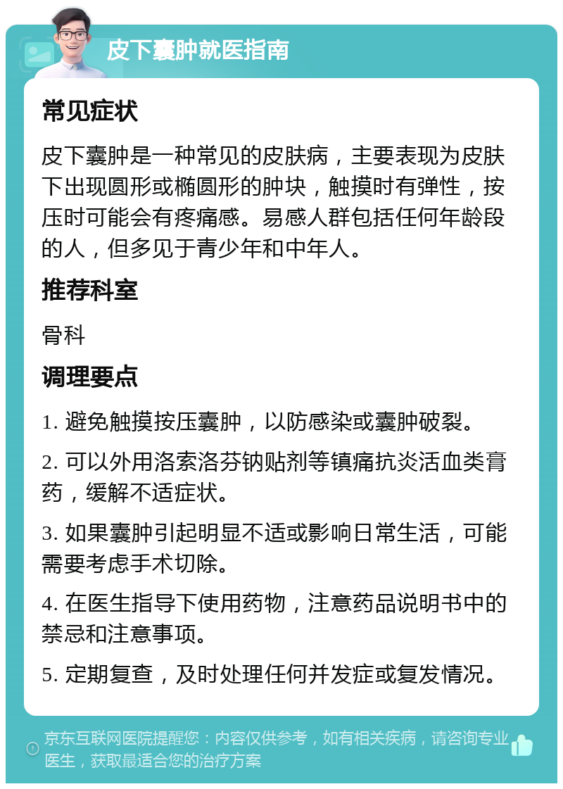 皮下囊肿就医指南 常见症状 皮下囊肿是一种常见的皮肤病，主要表现为皮肤下出现圆形或椭圆形的肿块，触摸时有弹性，按压时可能会有疼痛感。易感人群包括任何年龄段的人，但多见于青少年和中年人。 推荐科室 骨科 调理要点 1. 避免触摸按压囊肿，以防感染或囊肿破裂。 2. 可以外用洛索洛芬钠贴剂等镇痛抗炎活血类膏药，缓解不适症状。 3. 如果囊肿引起明显不适或影响日常生活，可能需要考虑手术切除。 4. 在医生指导下使用药物，注意药品说明书中的禁忌和注意事项。 5. 定期复查，及时处理任何并发症或复发情况。