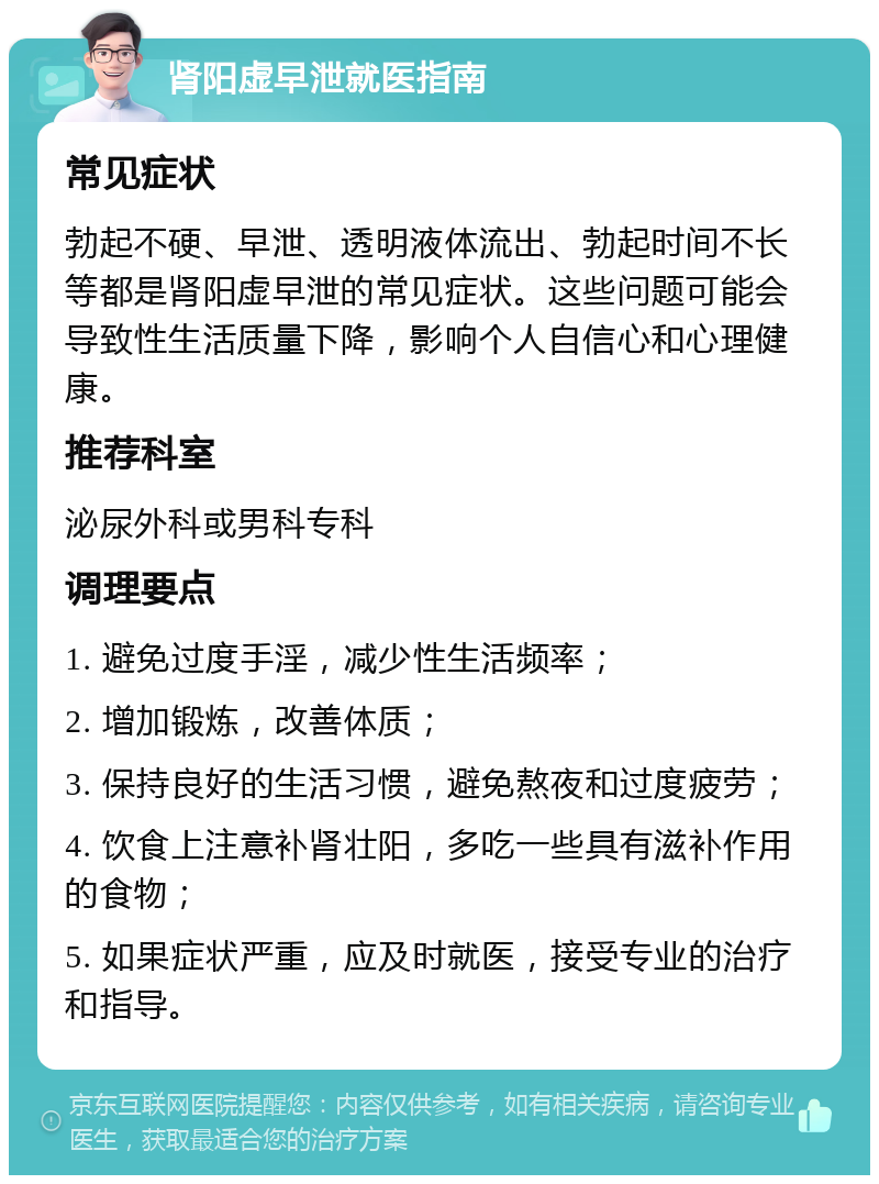 肾阳虚早泄就医指南 常见症状 勃起不硬、早泄、透明液体流出、勃起时间不长等都是肾阳虚早泄的常见症状。这些问题可能会导致性生活质量下降，影响个人自信心和心理健康。 推荐科室 泌尿外科或男科专科 调理要点 1. 避免过度手淫，减少性生活频率； 2. 增加锻炼，改善体质； 3. 保持良好的生活习惯，避免熬夜和过度疲劳； 4. 饮食上注意补肾壮阳，多吃一些具有滋补作用的食物； 5. 如果症状严重，应及时就医，接受专业的治疗和指导。