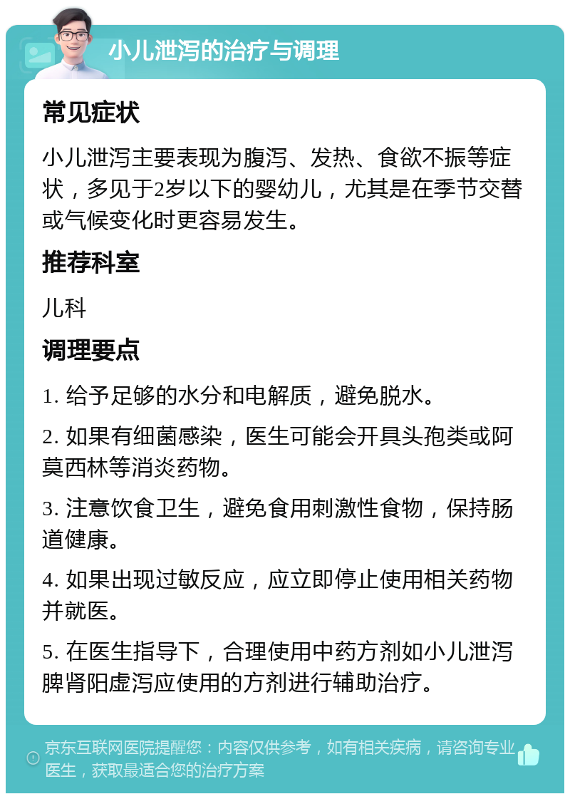 小儿泄泻的治疗与调理 常见症状 小儿泄泻主要表现为腹泻、发热、食欲不振等症状，多见于2岁以下的婴幼儿，尤其是在季节交替或气候变化时更容易发生。 推荐科室 儿科 调理要点 1. 给予足够的水分和电解质，避免脱水。 2. 如果有细菌感染，医生可能会开具头孢类或阿莫西林等消炎药物。 3. 注意饮食卫生，避免食用刺激性食物，保持肠道健康。 4. 如果出现过敏反应，应立即停止使用相关药物并就医。 5. 在医生指导下，合理使用中药方剂如小儿泄泻脾肾阳虚泻应使用的方剂进行辅助治疗。