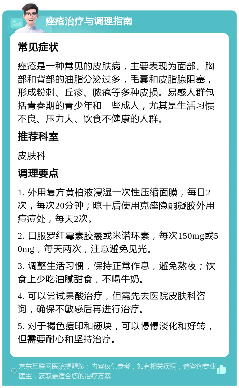 痤疮治疗与调理指南 常见症状 痤疮是一种常见的皮肤病，主要表现为面部、胸部和背部的油脂分泌过多，毛囊和皮脂腺阻塞，形成粉刺、丘疹、脓疱等多种皮损。易感人群包括青春期的青少年和一些成人，尤其是生活习惯不良、压力大、饮食不健康的人群。 推荐科室 皮肤科 调理要点 1. 外用复方黄柏液浸湿一次性压缩面膜，每日2次，每次20分钟；晾干后使用克痤隐酮凝胶外用痘痘处，每天2次。 2. 口服罗红霉素胶囊或米诺环素，每次150mg或50mg，每天两次，注意避免见光。 3. 调整生活习惯，保持正常作息，避免熬夜；饮食上少吃油腻甜食，不喝牛奶。 4. 可以尝试果酸治疗，但需先去医院皮肤科咨询，确保不敏感后再进行治疗。 5. 对于褐色痘印和硬块，可以慢慢淡化和好转，但需要耐心和坚持治疗。