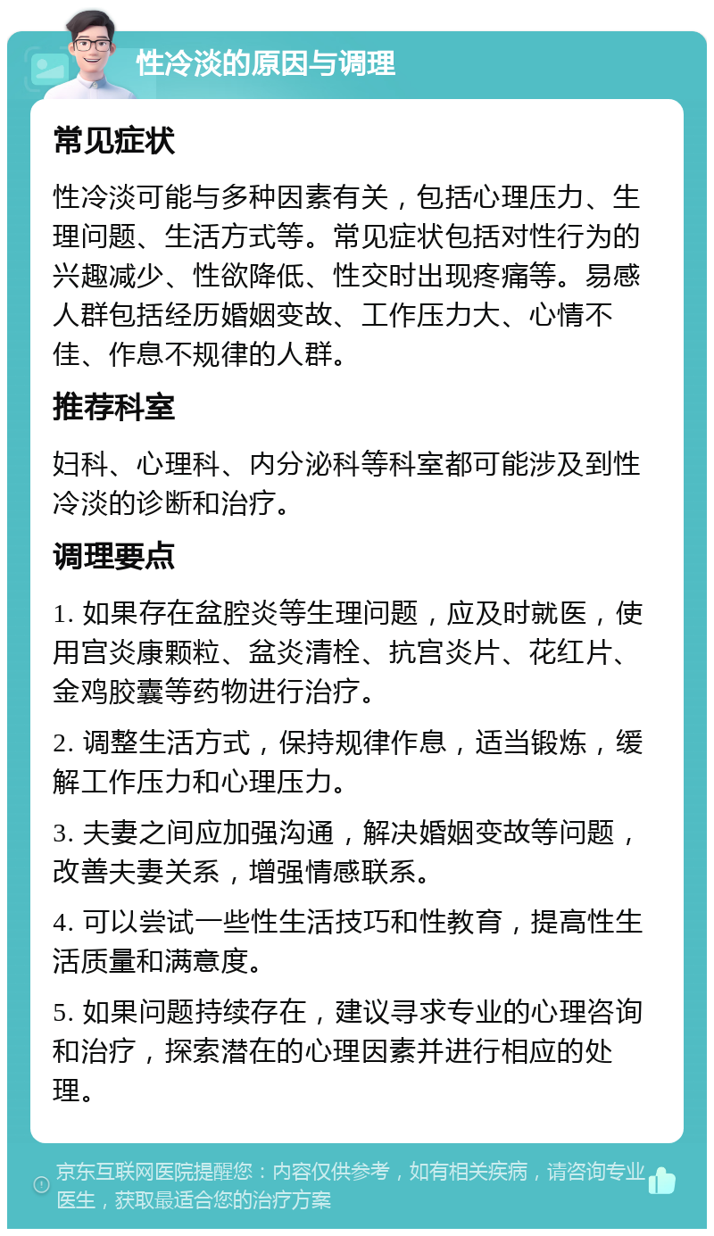 性冷淡的原因与调理 常见症状 性冷淡可能与多种因素有关，包括心理压力、生理问题、生活方式等。常见症状包括对性行为的兴趣减少、性欲降低、性交时出现疼痛等。易感人群包括经历婚姻变故、工作压力大、心情不佳、作息不规律的人群。 推荐科室 妇科、心理科、内分泌科等科室都可能涉及到性冷淡的诊断和治疗。 调理要点 1. 如果存在盆腔炎等生理问题，应及时就医，使用宫炎康颗粒、盆炎清栓、抗宫炎片、花红片、金鸡胶囊等药物进行治疗。 2. 调整生活方式，保持规律作息，适当锻炼，缓解工作压力和心理压力。 3. 夫妻之间应加强沟通，解决婚姻变故等问题，改善夫妻关系，增强情感联系。 4. 可以尝试一些性生活技巧和性教育，提高性生活质量和满意度。 5. 如果问题持续存在，建议寻求专业的心理咨询和治疗，探索潜在的心理因素并进行相应的处理。