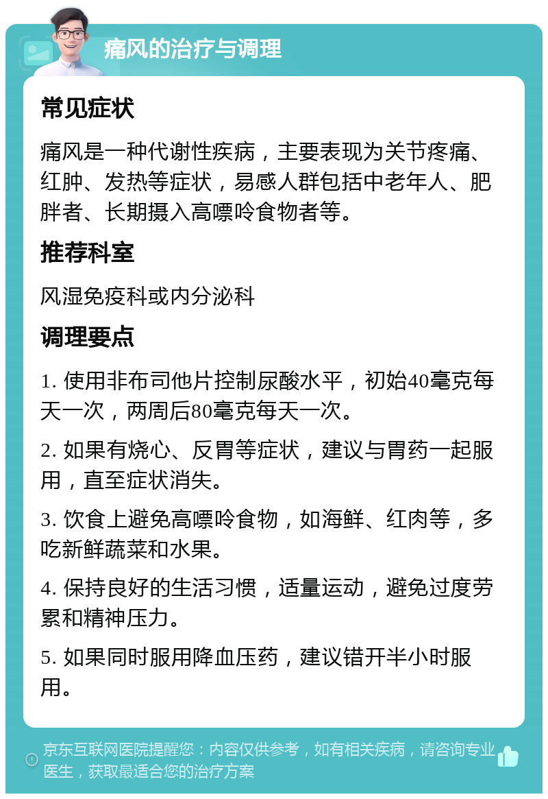 痛风的治疗与调理 常见症状 痛风是一种代谢性疾病，主要表现为关节疼痛、红肿、发热等症状，易感人群包括中老年人、肥胖者、长期摄入高嘌呤食物者等。 推荐科室 风湿免疫科或内分泌科 调理要点 1. 使用非布司他片控制尿酸水平，初始40毫克每天一次，两周后80毫克每天一次。 2. 如果有烧心、反胃等症状，建议与胃药一起服用，直至症状消失。 3. 饮食上避免高嘌呤食物，如海鲜、红肉等，多吃新鲜蔬菜和水果。 4. 保持良好的生活习惯，适量运动，避免过度劳累和精神压力。 5. 如果同时服用降血压药，建议错开半小时服用。