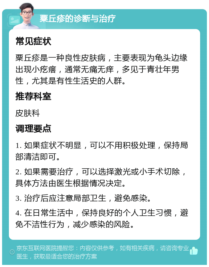 粟丘疹的诊断与治疗 常见症状 粟丘疹是一种良性皮肤病，主要表现为龟头边缘出现小疙瘩，通常无痛无痒，多见于青壮年男性，尤其是有性生活史的人群。 推荐科室 皮肤科 调理要点 1. 如果症状不明显，可以不用积极处理，保持局部清洁即可。 2. 如果需要治疗，可以选择激光或小手术切除，具体方法由医生根据情况决定。 3. 治疗后应注意局部卫生，避免感染。 4. 在日常生活中，保持良好的个人卫生习惯，避免不洁性行为，减少感染的风险。