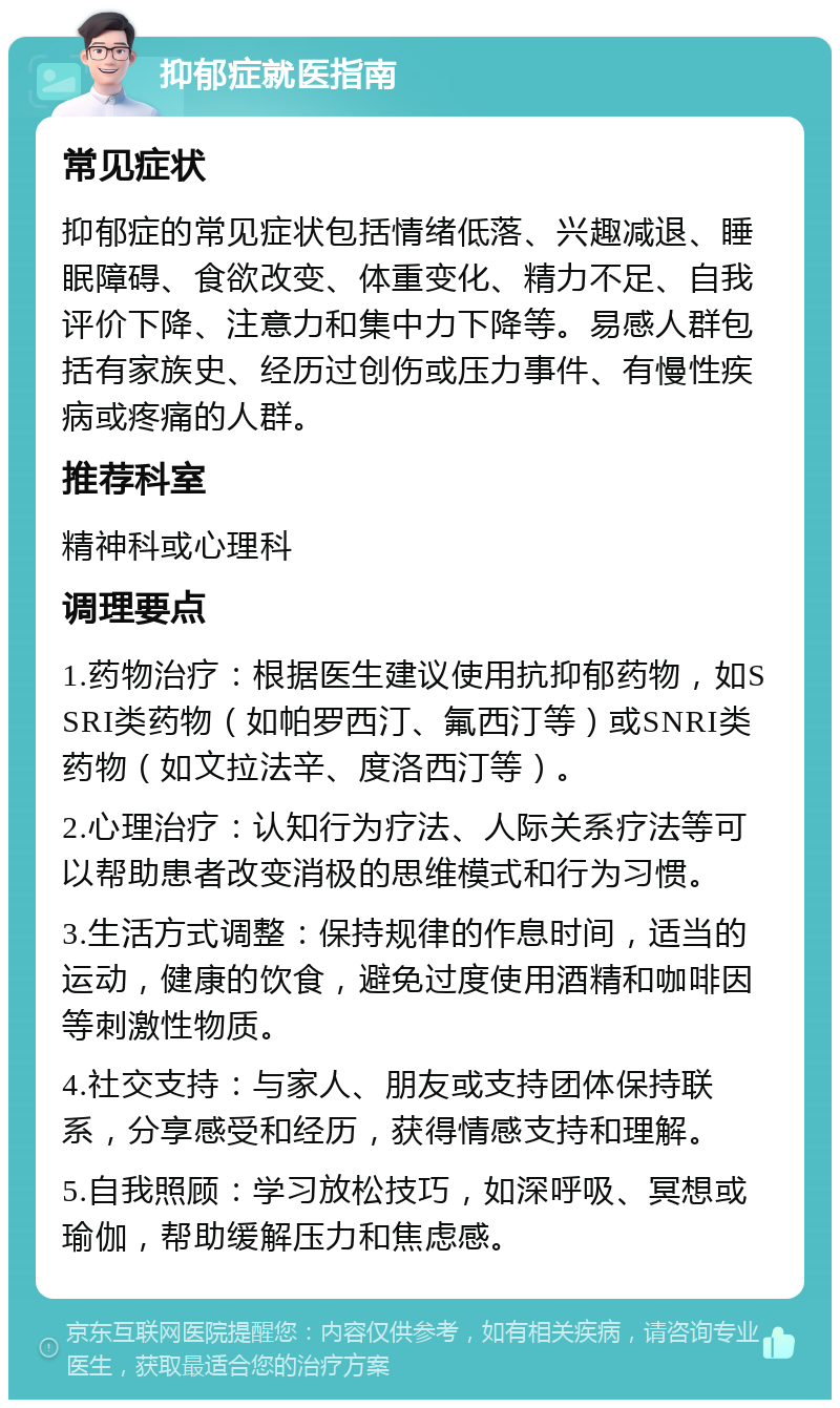 抑郁症就医指南 常见症状 抑郁症的常见症状包括情绪低落、兴趣减退、睡眠障碍、食欲改变、体重变化、精力不足、自我评价下降、注意力和集中力下降等。易感人群包括有家族史、经历过创伤或压力事件、有慢性疾病或疼痛的人群。 推荐科室 精神科或心理科 调理要点 1.药物治疗：根据医生建议使用抗抑郁药物，如SSRI类药物（如帕罗西汀、氟西汀等）或SNRI类药物（如文拉法辛、度洛西汀等）。 2.心理治疗：认知行为疗法、人际关系疗法等可以帮助患者改变消极的思维模式和行为习惯。 3.生活方式调整：保持规律的作息时间，适当的运动，健康的饮食，避免过度使用酒精和咖啡因等刺激性物质。 4.社交支持：与家人、朋友或支持团体保持联系，分享感受和经历，获得情感支持和理解。 5.自我照顾：学习放松技巧，如深呼吸、冥想或瑜伽，帮助缓解压力和焦虑感。