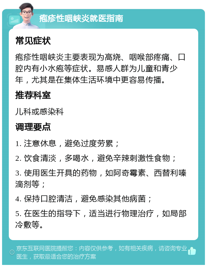 疱疹性咽峡炎就医指南 常见症状 疱疹性咽峡炎主要表现为高烧、咽喉部疼痛、口腔内有小水疱等症状。易感人群为儿童和青少年，尤其是在集体生活环境中更容易传播。 推荐科室 儿科或感染科 调理要点 1. 注意休息，避免过度劳累； 2. 饮食清淡，多喝水，避免辛辣刺激性食物； 3. 使用医生开具的药物，如阿奇霉素、西替利嗪滴剂等； 4. 保持口腔清洁，避免感染其他病菌； 5. 在医生的指导下，适当进行物理治疗，如局部冷敷等。